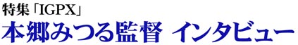 IGPX 本郷みつる監督インタビュー