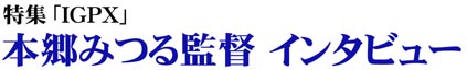 IGPX 本郷みつる監督インタビュー